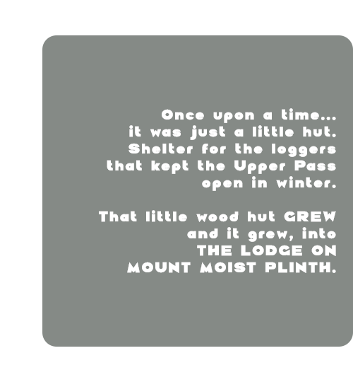 Once upon a time... It was just a little hut. Shelter for the loggers that kept the pass open in winter. That little wood hut GREW and grew, into THE LODGE ON MOUNT MOIST PLINTH.